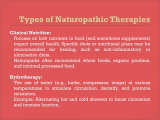 Types of Naturopathic Therapies
Clinical Nutrition:
 Focuses on how nutrients in food (and sometimes supplements)
impact overall health. Specific diets or nutritional plans may be
recommended for healing, such as anti-inflammatory or
elimination diets.
 Naturopaths often recommend whole foods, organic produce,
and minimal processed food.
Hydrotherapy:
 The use of water (e.g., baths, compresses, wraps) at various
temperatures to stimulate circulation, detoxify, and promote
relaxation.
 Example: Alternating hot and cold showers to boost circulation
and immune function.
 