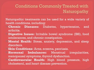 Conditions Commonly Treated with
Naturopathy
Naturopathic treatments can be used for a wide variety of
health conditions, including:
 Chronic Diseases: Diabetes, hypertension, and
arthritis.
 Digestive Issues: Irritable bowel syndrome (IBS), food
intolerances, and chronic constipation.
 Mental Health: Stress, anxiety, depression, and sleep
disorders.
 Skin Conditions: Acne, eczema, psoriasis.
 Hormonal Imbalances: Menstrual irregularities,
menopausal symptoms, thyroid dysfunction.
 Cardiovascular Health: High blood pressure, high
cholesterol, and heart disease prevention.
 