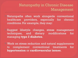 Naturopathy in Chronic Disease
Management
 Naturopaths often work alongside conventional
healthcare providers, especially for chronic
conditions. For example, they may:
 Suggest lifestyle changes, stress management
techniques, and dietary modifications for
managing type 2 diabetes.
 Work on stress reduction and natural supplements
to complement conventional treatments for
hypertension or cardiovascular issues.
 