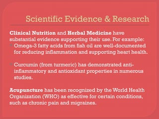 Scientific Evidence & Research
Clinical Nutrition and Herbal Medicine have
substantial evidence supporting their use. For example:
 Omega-3 fatty acids from fish oil are well-documented
for reducing inflammation and supporting heart health.
 Curcumin (from turmeric) has demonstrated anti-
inflammatory and antioxidant properties in numerous
studies.
Acupuncture has been recognized by the World Health
Organization (WHO) as effective for certain conditions,
such as chronic pain and migraines.
 