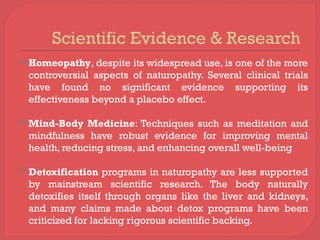 Scientific Evidence & Research
 Homeopathy, despite its widespread use, is one of the more
controversial aspects of naturopathy. Several clinical trials
have found no significant evidence supporting its
effectiveness beyond a placebo effect.
 Mind-Body Medicine: Techniques such as meditation and
mindfulness have robust evidence for improving mental
health, reducing stress, and enhancing overall well-being
 Detoxification programs in naturopathy are less supported
by mainstream scientific research. The body naturally
detoxifies itself through organs like the liver and kidneys,
and many claims made about detox programs have been
criticized for lacking rigorous scientific backing.
 
