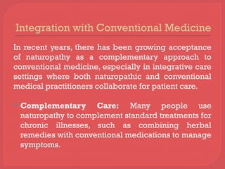 Integration with Conventional Medicine
In recent years, there has been growing acceptance
of naturopathy as a complementary approach to
conventional medicine, especially in integrative care
settings where both naturopathic and conventional
medical practitioners collaborate for patient care.
 Complementary Care: Many people use
naturopathy to complement standard treatments for
chronic illnesses, such as combining herbal
remedies with conventional medications to manage
symptoms.
 