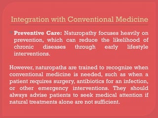 Integration with Conventional Medicine
 Preventive Care: Naturopathy focuses heavily on
prevention, which can reduce the likelihood of
chronic diseases through early lifestyle
interventions.
However, naturopaths are trained to recognize when
conventional medicine is needed, such as when a
patient requires surgery, antibiotics for an infection,
or other emergency interventions. They should
always advise patients to seek medical attention if
natural treatments alone are not sufficient.
 