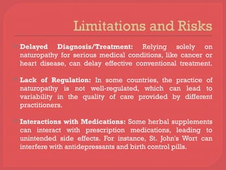Limitations and Risks
 Delayed Diagnosis/Treatment: Relying solely on
naturopathy for serious medical conditions, like cancer or
heart disease, can delay effective conventional treatment.
 Lack of Regulation: In some countries, the practice of
naturopathy is not well-regulated, which can lead to
variability in the quality of care provided by different
practitioners.
 Interactions with Medications: Some herbal supplements
can interact with prescription medications, leading to
unintended side effects. For instance, St. John's Wort can
interfere with antidepressants and birth control pills.
 