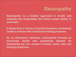 Naturopathy
 Naturopathy is a holistic approach to health and
wellness that emphasizes the body’s innate ability to
heal itself.
 It draws from a variety of natural therapies, combining
modern science with traditional healing practices.
 As an alternative medicine, naturopathy focuses on
promoting health and preventing disease by
addressing the root causes of illness, rather than just
treating symptoms.
 