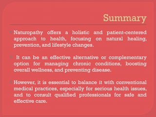 Summary
 Naturopathy offers a holistic and patient-centered
approach to health, focusing on natural healing,
prevention, and lifestyle changes.
 It can be an effective alternative or complementary
option for managing chronic conditions, boosting
overall wellness, and preventing disease.
 However, it is essential to balance it with conventional
medical practices, especially for serious health issues,
and to consult qualified professionals for safe and
effective care.
 