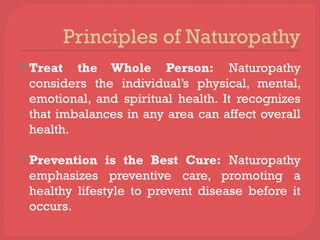 Principles of Naturopathy
 Treat the Whole Person: Naturopathy
considers the individual’s physical, mental,
emotional, and spiritual health. It recognizes
that imbalances in any area can affect overall
health.
 Prevention is the Best Cure: Naturopathy
emphasizes preventive care, promoting a
healthy lifestyle to prevent disease before it
occurs.
 