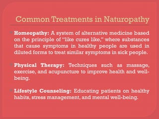 Common Treatments in Naturopathy
 Homeopathy: A system of alternative medicine based
on the principle of “like cures like,” where substances
that cause symptoms in healthy people are used in
diluted forms to treat similar symptoms in sick people.
 Physical Therapy: Techniques such as massage,
exercise, and acupuncture to improve health and well-
being.
 Lifestyle Counseling: Educating patients on healthy
habits, stress management, and mental well-being.
 