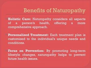 Benefits of Naturopathy
 Holistic Care: Naturopathy considers all aspects
of a person’s health, offering a more
comprehensive approach.
 Personalized Treatment: Each treatment plan is
customized to the individual’s unique needs and
conditions.
 Focus on Prevention: By promoting long-term
lifestyle changes, naturopathy helps to prevent
future health issues.
 