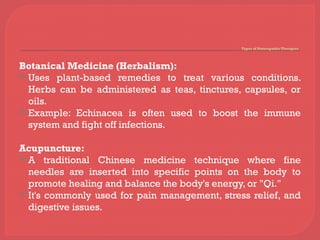 Types of Naturopathic Therapies
Botanical Medicine (Herbalism):
 Uses plant-based remedies to treat various conditions.
Herbs can be administered as teas, tinctures, capsules, or
oils.
 Example: Echinacea is often used to boost the immune
system and fight off infections.
Acupuncture:
 A traditional Chinese medicine technique where fine
needles are inserted into specific points on the body to
promote healing and balance the body's energy, or "Qi."
 It's commonly used for pain management, stress relief, and
digestive issues.
 