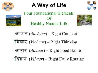 (Aachaar) – Right Conduct
(Vichaar) – Right Thinking
(Aahaar) – Right Food Habits
(Vihaar) – Right Daily Routine
A Way of Life
Four Foundational Elements
Of
Healthy Natural Life
http://blogs.targetx.com/pbu/Trevor/Nature_Mountains.jpg http://itpeoplenet.com/popup/images/Nature-Beauty.jpg
 