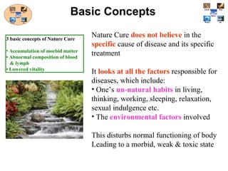 Nature Cure does not believe in the
specific cause of disease and its specific
treatment
It looks at all the factors responsible for
diseases, which include:
• One’s un-natural habits in living,
thinking, working, sleeping, relaxation,
sexual indulgence etc.
• The environmental factors involved
This disturbs normal functioning of body
Leading to a morbid, weak & toxic state
Basic Concepts
3 basic concepts of Nature Cure
• Accumulation of morbid matter
• Abnormal composition of blood
& lymph
• Lowered vitality
 