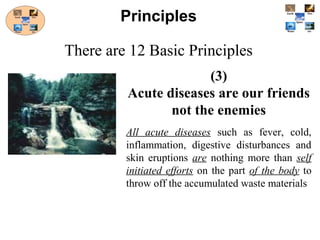 (3)
Acute diseases are our friends
not the enemies
All acute diseases such as fever, cold,
inflammation, digestive disturbances and
skin eruptions are nothing more than self
initiated efforts on the part of the body to
throw off the accumulated waste materials
Principles
There are 12 Basic Principles
 