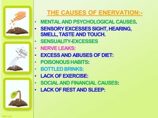 THE CAUSES OF ENERVATION:-
• MENTAL AND PSYCHOLOGICALCAUSES.
• SENSORYEXCESSESSIGHT,HEARING,
SMELL,TASTE AND TOUCH.
• SENSUALITY-EXCESSES
• NERVELEAKS:
• EXCESSAND ABUSES OFDIET:
• POISONOUSHABITS:
• BOTTLEDBRINKS:
• LACK OFEXERCISE:
• SOCIALAND FINANCIAL CAUSES:
• LACK OFRESTAND SLEEP:
 