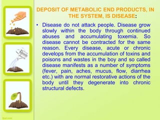 DEPOSIT OF METABOLIC END PRODUCTS, IN
THE SYSTEM, IS DISEASE:
• Disease do not attack people. Disease grow
slowly within the body through continued
abuses and accumulating toxemia. So
disease cannot be contracted for the same
reason. Every disease, acute or chronic
develops from the accumulation of toxins and
poisons and wastes in the boy and so called
disease manifests as a number of symptoms
(fever, pain, aches, mucus, flow, diarrhea
etc.) with are normal restorative actions of the
body until they degenerate into chronic
structural defects.
 