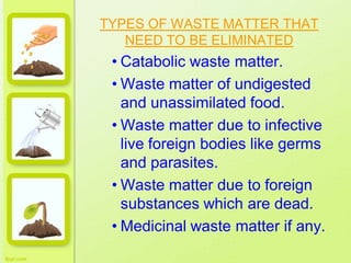 TYPES OF WASTE MATTER THAT
NEED TO BE ELIMINATED
• Catabolic waste matter.
• Waste matter of undigested
and unassimilated food.
• Waste matter due to infective
live foreign bodies like germs
and parasites.
• Waste matter due to foreign
substances which are dead.
• Medicinal waste matter if any.
 