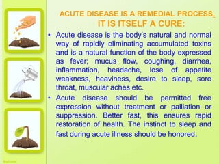 ACUTE DISEASE IS A REMEDIAL PROCESS.
IT IS ITSELF A CURE:
• Acute disease is the body’s natural and normal
way of rapidly eliminating accumulated toxins
and is a natural function of the body expressed
as fever; mucus flow, coughing, diarrhea,
inflammation, headache, lose of appetite
weakness, heaviness, desire to sleep, sore
throat, muscular aches etc.
• Acute disease should be permitted free
expression without treatment or palliation or
suppression. Better fast, this ensures rapid
restoration of health. The instinct to sleep and
fast during acute illness should be honored.
 