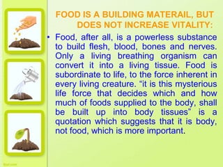 FOOD IS A BUILDING MATERAIL, BUT
DOES NOT INCREASE VITALITY:
• Food, after all, is a powerless substance
to build flesh, blood, bones and nerves.
Only a living breathing organism can
convert it into a living tissue. Food is
subordinate to life, to the force inherent in
every living creature. “it is this mysterious
life force that decides which and how
much of foods supplied to the body, shall
be built up into body tissues” is a
quotation which suggests that it is body,
not food, which is more important.
 