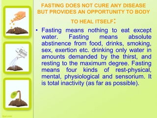 FASTING DOES NOT CURE ANY DISEASE
BUT PROVIDES AN OPPORTUNITY TO BODY
TO HEAL ITSELF:
• Fasting means nothing to eat except
water. Fasting means absolute
abstinence from food, drinks, smoking,
sex, exertion etc. drinking only water in
amounts demanded by the thirst, and
resting to the maximum degree. Fasting
means four kinds of rest-physical,
mental, physiological and sensorium. It
is total inactivity (as far as possible).
 
