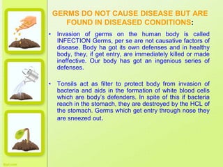 GERMS DO NOT CAUSE DISEASE BUT ARE
FOUND IN DISEASED CONDITIONS:
• Invasion of germs on the human body is called
INFECTION Germs, per se are not causative factors of
disease. Body ha got its own defenses and in healthy
body, they, if get entry, are immediately killed or made
ineffective. Our body has got an ingenious series of
defenses.
• Tonsils act as filter to protect body from invasion of
bacteria and aids in the formation of white blood cells
which are body’s defenders. In spite of this if bacteria
reach in the stomach, they are destroyed by the HCL of
the stomach. Germs which get entry through nose they
are sneezed out.
 