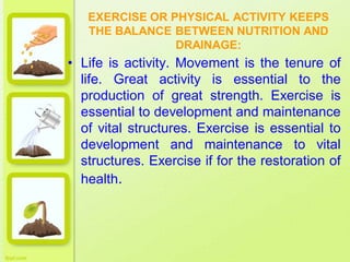 EXERCISE OR PHYSICAL ACTIVITY KEEPS
THE BALANCE BETWEEN NUTRITION AND
DRAINAGE:
• Life is activity. Movement is the tenure of
life. Great activity is essential to the
production of great strength. Exercise is
essential to development and maintenance
of vital structures. Exercise is essential to
development and maintenance to vital
structures. Exercise if for the restoration of
health.
 
