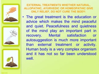 EXTERNAL TREATMENTS WHETHER NATURAL,
ALLOPATHIC, AYURVEDIC OR HOMEOPATHIC GIVE
ONLY RELIEF, DO NOT CURE THE BODY:
• The great treatment is the education or
advice which makes the mind peaceful
and quiet. Peacefulness and quietness
of the mind play an important part in
recovery. Mental satisfaction or
autosuggestion is much more important
than external treatment or activity.
Human body is a very complex organism
and it has not so far been understood
well.
 