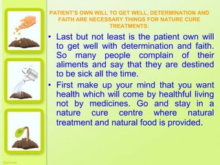 PATIENT’S OWN WILL TO GET WELL, DETERMINATION AND
FAITH ARE NECESSARY THINGS FOR NATURE CURE
TREATMENTS:
• Last but not least is the patient own will
to get well with determination and faith.
So many people complain of their
aliments and say that they are destined
to be sick all the time.
• First make up your mind that you want
health which will come by healthful living
not by medicines. Go and stay in a
nature cure centre where natural
treatment and natural food is provided.
 