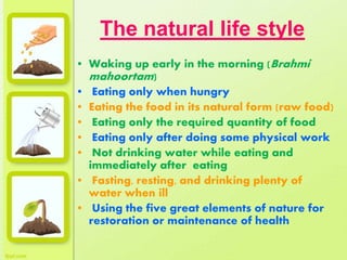 The natural life style
• Waking up early in the morning (Brahmi
mahoortam)
• Eating only when hungry
• Eating the food in its natural form (raw food)
• Eating only the required quantity of food
• Eating only after doing some physical work
• Not drinking water while eating and
immediately after eating
• Fasting, resting, and drinking plenty of
water when ill
• Using the five great elements of nature for
restoration or maintenance of health
 