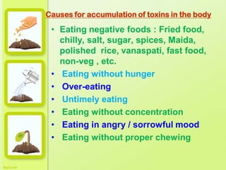 Causes for accumulation of toxins in the body
• Eating negative foods : Fried food,
chilly, salt, sugar, spices, Maida,
polished rice, vanaspati, fast food,
non-veg , etc.
• Eating without hunger
• Over-eating
• Untimely eating
• Eating without concentration
• Eating in angry / sorrowful mood
• Eating without proper chewing
 
