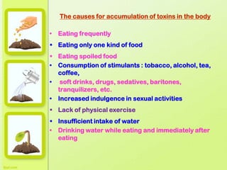 The causes for accumulation of toxins in the body
• Eating frequently
 Eating only one kind of food
 Eating spoiled food
• Consumption of stimulants : tobacco, alcohol, tea,
coffee,
• soft drinks, drugs, sedatives, baritones,
tranquilizers, etc.
• Increased indulgence in sexual activities
 Lack of physical exercise
 Insufficient intake of water
• Drinking water while eating and immediately after
eating
 