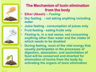 The Mechanism of toxin elimination
from the body
• Ether (Akash) – Fasting
• Dry fasting - not taking anything including
water
• Juice fasting - consumption of juices only
• Fruit fasting - eating fruits only
• Fasting is, in a real sense, not consuming
anything other than water and the intake of
which needs to be doubled
• During fasting, most of the vital energy that
usually participates in the processes of
digestion, absorption, and assimilation of
food will be conserved and diverted for
elimination of toxins from the body by
activating the organs of toxin elimination
 
