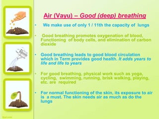 Air (Vayu) – Good (deep) breathing
• We make use of only 1 / 11th the capacity of lungs
• Good breathing promotes oxygenation of blood,
Functioning of body cells, and elimination of carbon
dioxide
• Good breathing leads to good blood circulation
which in Term provides good health. It adds years to
life and life to years
• For good breathing, physical work such as yoga,
cycling, swimming, running, brisk walking, playing,
etc. are required
• For normal functioning of the skin, its exposure to air
is a must. The skin needs air as much as do the
lungs
 