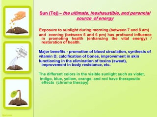 Sun (Tej) – the ultimate, inexhaustible, and perennial
source of energy
Exposure to sunlight during morning (between 7 and 8 am)
and evening (between 5 and 6 pm) has profound influence
in promoting health (enhancing the vital energy) /
restoration of health.
Major benefits - promotion of blood circulation, synthesis of
vitamin D, calcification of bones, improvement in skin
functioning in the elimination of toxins (sweat),
improvement in body resistance, etc.
The different colors in the visible sunlight such as violet,
indigo, blue, yellow, orange, and red have therapeutic
effects (chromo therapy)
 