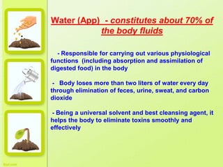 Water (App) - constitutes about 70% of
the body fluids
•
- Responsible for carrying out various physiological
functions (including absorption and assimilation of
digested food) in the body
- Body loses more than two liters of water every day
through elimination of feces, urine, sweat, and carbon
dioxide
- Being a universal solvent and best cleansing agent, it
helps the body to eliminate toxins smoothly and
effectively
 
