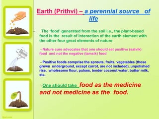 Earth (Prithvi) – a perennial source of
life
• The ‘food’ generated from the soil i.e., the plant-based
food is the result of interaction of the earth element with
the other four great elements of nature
- Nature cure advocates that one should eat positive (satvik)
food and not the negative (tamsik) food
- Positive foods comprise the sprouts, fruits, vegetables (those
grown underground, except carrot, are not included), unpolished
rise, wholesome flour, pulses, tender coconut water, butter milk,
etc.
- One should take food as the medicine
and not medicine as the food.
 