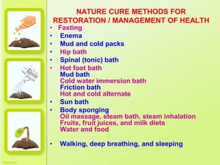 NATURE CURE METHODS FOR
RESTORATION / MANAGEMENT OF HEALTH
• Fasting
• Enema
• Mud and cold packs
• Hip bath
• Spinal (tonic) bath
• Hot foot bath
Mud bath
Cold water immersion bath
Friction bath
Hot and cold alternate
• Sun bath
• Body sponging
Oil massage, steam bath, steam inhalation
Fruits, fruit juices, and milk diets
Water and food
• Walking, deep breathing, and sleeping
 