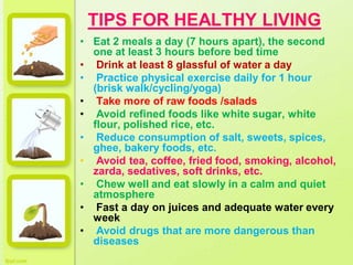 TIPS FOR HEALTHY LIVING
• Eat 2 meals a day (7 hours apart), the second
one at least 3 hours before bed time
• Drink at least 8 glassful of water a day
• Practice physical exercise daily for 1 hour
(brisk walk/cycling/yoga)
• Take more of raw foods /salads
• Avoid refined foods like white sugar, white
flour, polished rice, etc.
• Reduce consumption of salt, sweets, spices,
ghee, bakery foods, etc.
• Avoid tea, coffee, fried food, smoking, alcohol,
zarda, sedatives, soft drinks, etc.
• Chew well and eat slowly in a calm and quiet
atmosphere
• Fast a day on juices and adequate water every
week
• Avoid drugs that are more dangerous than
diseases
 