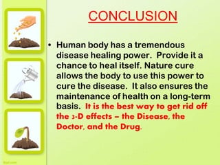 CONCLUSION
• Human body has a tremendous
disease healing power. Provide it a
chance to heal itself. Nature cure
allows the body to use this power to
cure the disease. It also ensures the
maintenance of health on a long-term
basis. It is the best way to get rid off
the 3-D effects – the Disease, the
Doctor, and the Drug.
 