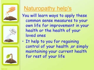 Naturopathy help's
You will learn ways to apply these
common sense measures to your
own life for improvement in your
health or the health of your
loved ones
• It help to you for regaining
control of your health ,or simply
maintaining your current health
for rest of your life
 