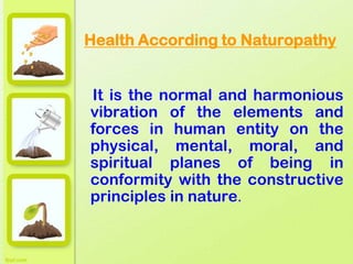 Health According to Naturopathy
It is the normal and harmonious
vibration of the elements and
forces in human entity on the
physical, mental, moral, and
spiritual planes of being in
conformity with the constructive
principles in nature.
 