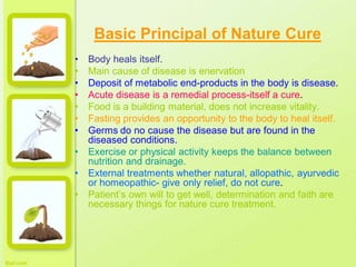 Basic Principal of Nature Cure
• Body heals itself.
• Main cause of disease is enervation
• Deposit of metabolic end-products in the body is disease.
• Acute disease is a remedial process-itself a cure.
• Food is a building material, does not increase vitality.
• Fasting provides an opportunity to the body to heal itself.
• Germs do no cause the disease but are found in the
diseased conditions.
• Exercise or physical activity keeps the balance between
nutrition and drainage.
• External treatments whether natural, allopathic, ayurvedic
or homeopathic- give only relief, do not cure.
• Patient’s own will to get well, determination and faith are
necessary things for nature cure treatment.
 