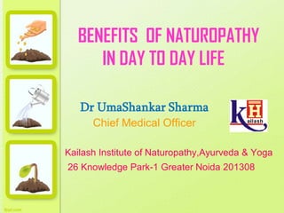 BENEFITS OF NATUROPATHY
IN DAY TO DAY LIFE
Dr UmaShankar Sharma
Chief Medical Officer
Kailash Institute of Naturopathy,Ayurveda & Yoga
26 Knowledge Park-1 Greater Noida 201308
 