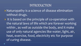 INTRODUCTION
 Naturopathy is a science of disease elimination
without drugs.
 It is based on the principle of co-operation with
the natural laws of life which are forever working
within , as well as outside the body, and it make
use of only natural agencies like water, light, air,
heat, exercise, food, electricity etc for purpose
of curing disease.
 