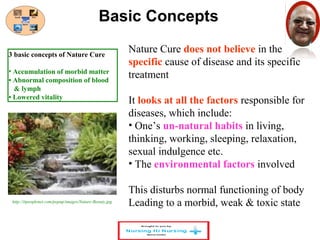 Basic Concepts 
Nature Cure does not believe in the 
specific cause of disease and its specific 
treatment 
It looks at all the factors responsible for 
diseases, which include: 
• One’s un-natural habits in living, 
thinking, working, sleeping, relaxation, 
sexual indulgence etc. 
• The environmental factors involved 
This disturbs normal functioning of body 
Leading to a morbid, weak & toxic state 
3 basic concepts of Nature Cure 
• Accumulation of morbid matter 
• Abnormal composition of blood 
& lymph 
• Lowered vitality 
http://itpeoplenet.com/popup/images/Nature-Beauty.jpg 
 