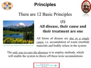 There are 12 Basic Principles 
(1) 
Principles 
All disease, their cause and 
their treatment are one 
All forms of disease are due to a single 
cause, i.e. accumulation of waste (morbid) 
materials and bodily refuse in the system 
http://blogs.targetx.com/pbu/Trevor/Nature_Mountains.jpg 
The only way to cure the diseases is to employ methods, which 
will enable the system to throw off these toxic accumulations 
 