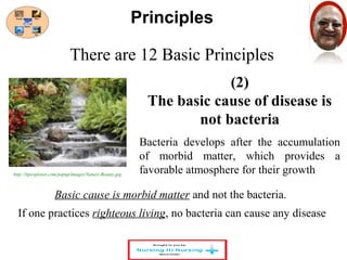 There are 12 Basic Principles 
(2) 
Principles 
The basic cause of disease is 
not bacteria 
Bacteria develops after the accumulation 
of morbid matter, which provides a 
favorable atmosphere for their growth 
http://itpeoplenet.com/popup/images/Nature-Beauty.jpg 
Basic cause is morbid matter and not the bacteria. 
If one practices righteous living, no bacteria can cause any disease 
 