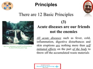 There are 12 Basic Principles 
(3) 
Principles 
Acute diseases are our friends 
not the enemies 
All acute diseases such as fever, cold, 
inflammation, digestive disturbances and 
skin eruptions are nothing more than self 
initiated efforts on the part of the body to 
throw off the accumulated waste materials 
http://www.ummatspace.com/ASP/UserPictureUpload/ 
26_Nature%20world_nature17.jpg 
 
