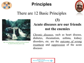 There are 12 Basic Principles 
(3) 
Principles 
Acute diseases are our friends 
not the enemies 
Chronic diseases, such as heart disease, 
diabetes, rheumatism, asthma, kidney 
disorders, etc. are the outcome of wrong 
treatment and suppression of the acute 
diseases 
http://www.ummatspace.com/ASP/UserPictureUpload/ 
26_Nature%20world_nature17.jpg 
 