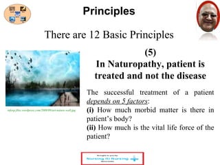 There are 12 Basic Principles 
(5) 
Principles 
In Naturopathy, patient is 
treated and not the disease 
The successful treatment of a patient 
depends on 5 factors: 
(i) How much morbid matter is there in 
patient’s body? 
(ii) How much is the vital life force of the 
patient? 
infoxp.files.wordpress.com/2008/09/art-nature-wall.jpg 
 