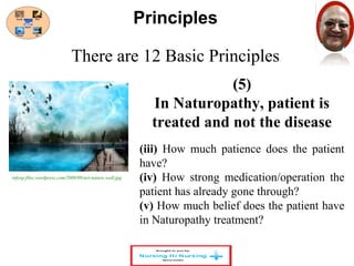 There are 12 Basic Principles 
(5) 
Principles 
In Naturopathy, patient is 
treated and not the disease 
(iii) How much patience does the patient 
have? 
(iv) How strong medication/operation the 
patient has already gone through? 
(v) How much belief does the patient have 
in Naturopathy treatment? 
infoxp.files.wordpress.com/2008/09/art-nature-wall.jpg 
 